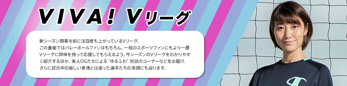VIVA！Vリーグ　新シーズン開幕を前に注目度も上がっているVリーグ。この番組ではバレーボールファンはもちろん、一般のスポーツファンにもより一層Vリーグに興味を持って応援してもらえるよう、今シーズンのVリーグをわかりやすく紹介するほか、美人OGたちによる“ゆるふわ”対談のコーナーなどをお届け。さらに試合中の厳しい表情とは違った選手たちの素顔にも迫ります。