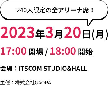 [240人限定の全アリーナ席！]2023年3月20日（月）17:00開場/18:00開始 会場：iTSCOM STUDIO&HALL 主催：株式会社GAORA
