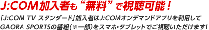 J:COM加入者も‟無料“で視聴可能！「J:COM TV スタンダード」加入者はJ:COMオンデマンドアプリを利用してGAORA SPORTSの番組（※一部）をスマホ・タブレットでご視聴いただけます！